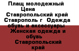 Плащ молодежный › Цена ­ 4 000 - Ставропольский край, Ставрополь г. Одежда, обувь и аксессуары » Женская одежда и обувь   . Ставропольский край